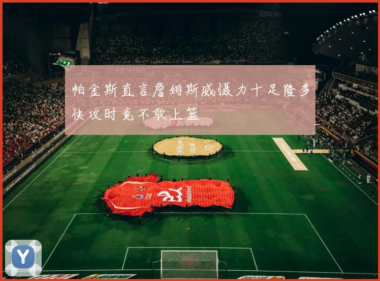 帕金斯直言詹姆斯威慑力十足隆多快攻时竟不敢上篮