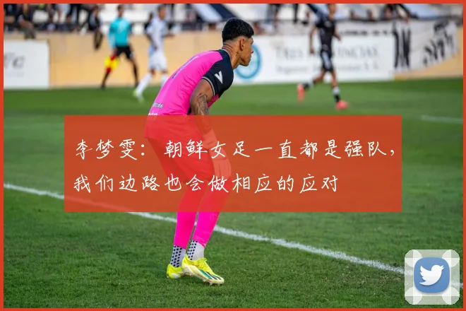 李梦雯：朝鲜女足一直都是强队，我们边路也会做相应的应对
