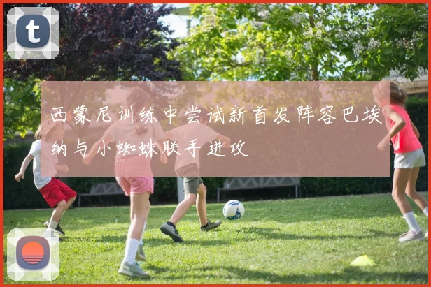 西蒙尼训练中尝试新首发阵容巴埃纳与小蜘蛛联手进攻