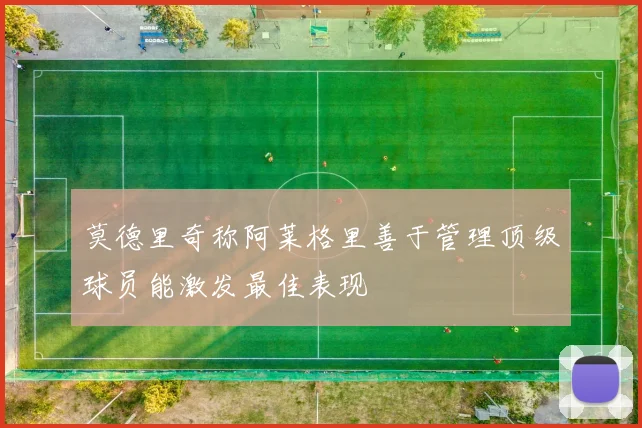 莫德里奇称阿莱格里善于管理顶级球员能激发最佳表现