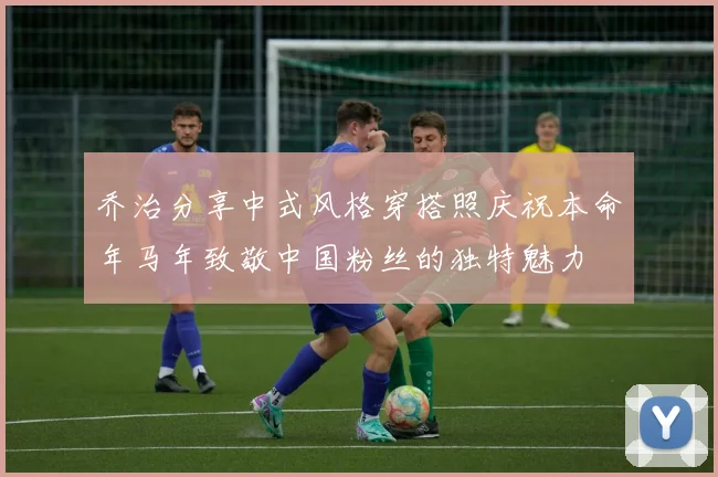 乔治分享中式风格穿搭照庆祝本命年马年致敬中国粉丝的独特魅力