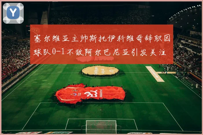 塞尔维亚主帅斯托伊科维奇辞职因球队0-1不敌阿尔巴尼亚引发关注