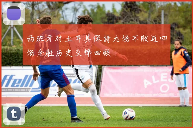 西班牙对土耳其保持九场不败近四场全胜历史交锋回顾