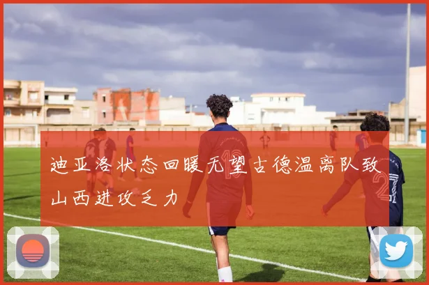 迪亚洛状态回暖无望古德温离队致山西进攻乏力