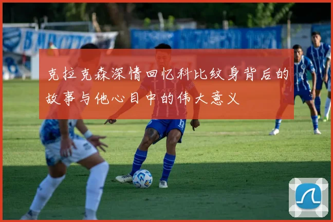 克拉克森深情回忆科比纹身背后的故事与他心目中的伟大意义