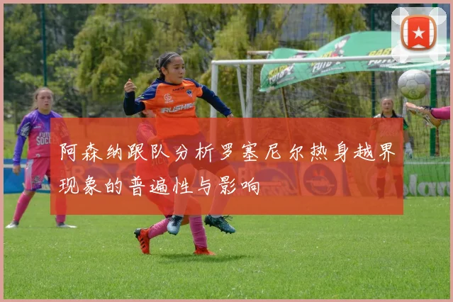 阿森纳跟队分析罗塞尼尔热身越界现象的普遍性与影响