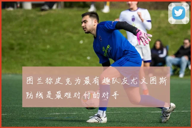 图兰称皮克为最有趣队友尤文图斯防线是最难对付的对手
