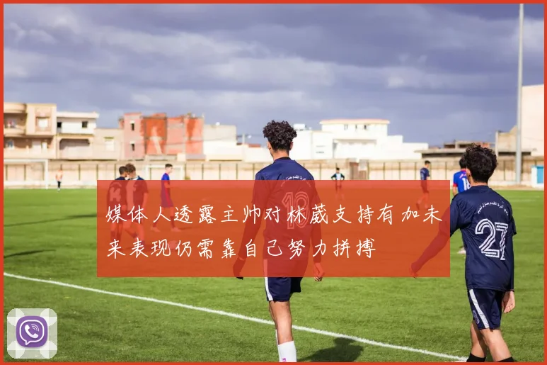 媒体人透露主帅对林葳支持有加未来表现仍需靠自己努力拼搏