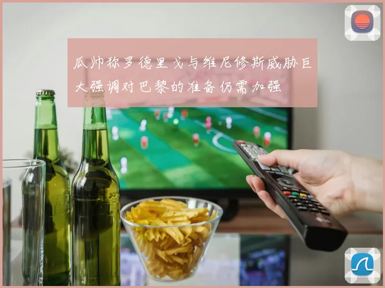 瓜帅称罗德里戈与维尼修斯威胁巨大强调对巴黎的准备仍需加强
