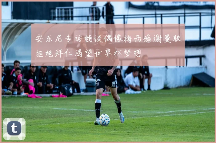 安东尼专访畅谈偶像梅西感谢曼联拒绝拜仁渴望世界杯梦想