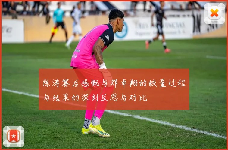 陈涛赛后感慨与邓卓翔的较量过程与结果的深刻反思与对比