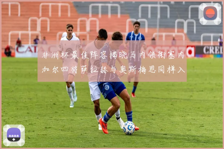 非洲杯最佳阵容揭晓马内领衔塞内加尔四将萨拉赫与奥斯梅恩同样入选