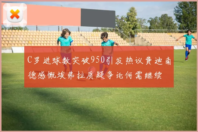 C罗进球数突破950引发热议费迪南德感慨埃弗拉质疑争论何需继续