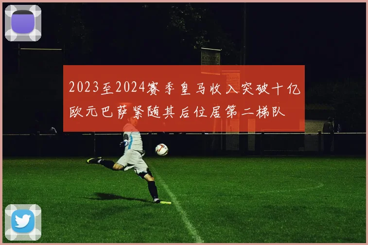 2023至2024赛季皇马收入突破十亿欧元巴萨紧随其后位居第二梯队