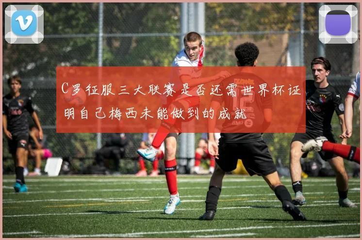 C罗征服三大联赛是否还需世界杯证明自己梅西未能做到的成就
