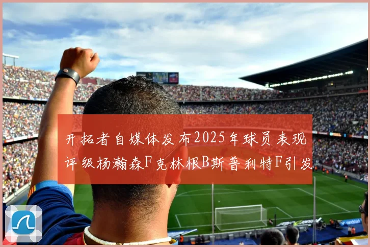 开拓者自媒体发布2025年球员表现评级杨瀚森F克林根B斯普利特F引发热议