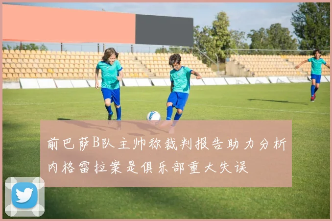 前巴萨B队主帅称裁判报告助力分析内格雷拉案是俱乐部重大失误