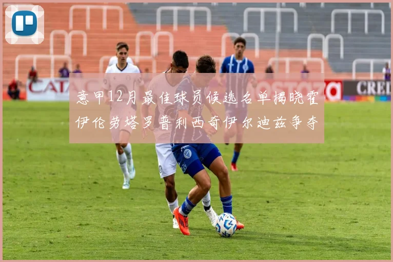 意甲12月最佳球员候选名单揭晓霍伊伦劳塔罗普利西奇伊尔迪兹争夺荣誉