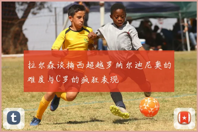 拉尔森谈梅西超越罗纳尔迪尼奥的难度与C罗的疯狂表现