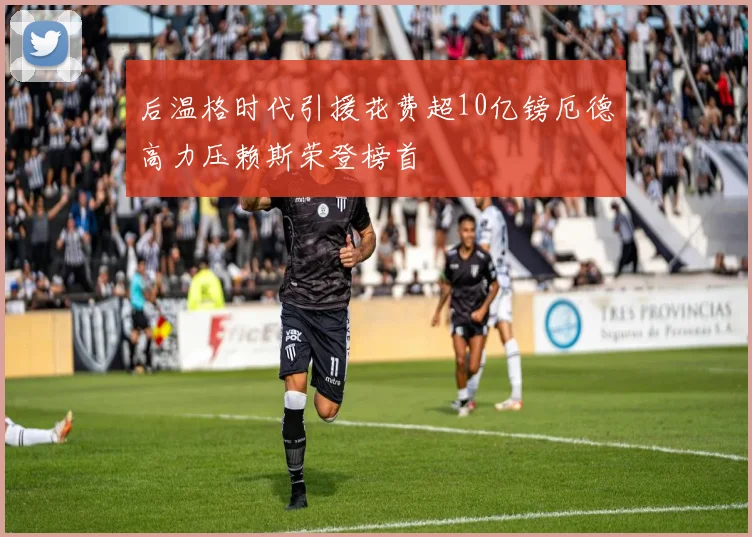 后温格时代引援花费超10亿镑厄德高力压赖斯荣登榜首