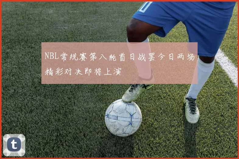 NBL常规赛第八轮首日战罢今日两场精彩对决即将上演