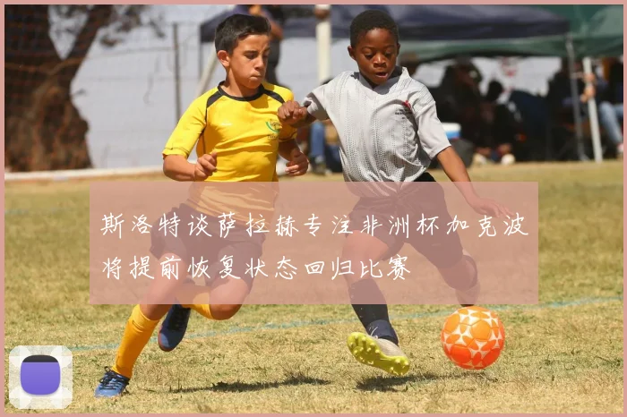 斯洛特谈萨拉赫专注非洲杯加克波将提前恢复状态回归比赛