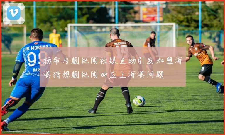 杨希与蒯纪闻社媒互动引发加盟海港猜想蒯纪闻回应上海港问题