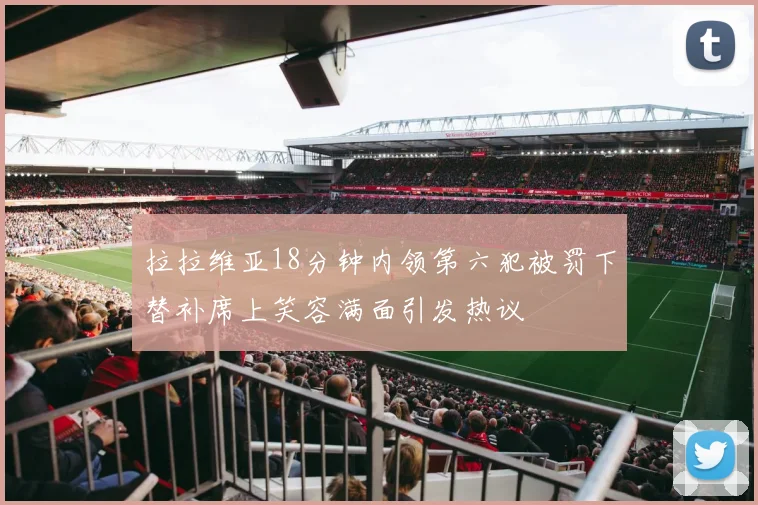 拉拉维亚18分钟内领第六犯被罚下替补席上笑容满面引发热议