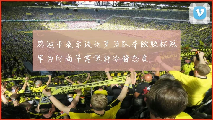恩迪卡表示谈论罗马队夺欧联杯冠军为时尚早需保持冷静态度