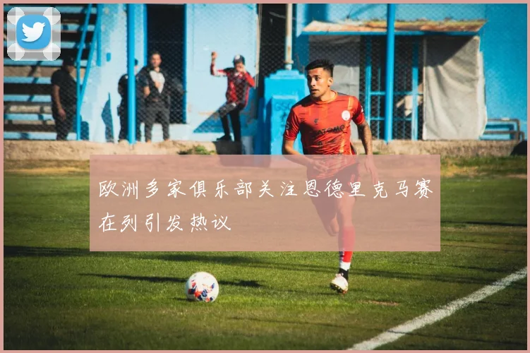 欧洲多家俱乐部关注恩德里克马赛在列引发热议